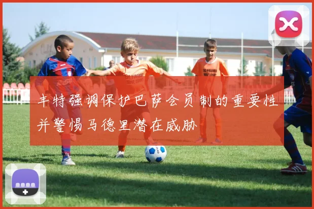 丰特强调保护巴萨会员制的重要性并警惕马德里潜在威胁