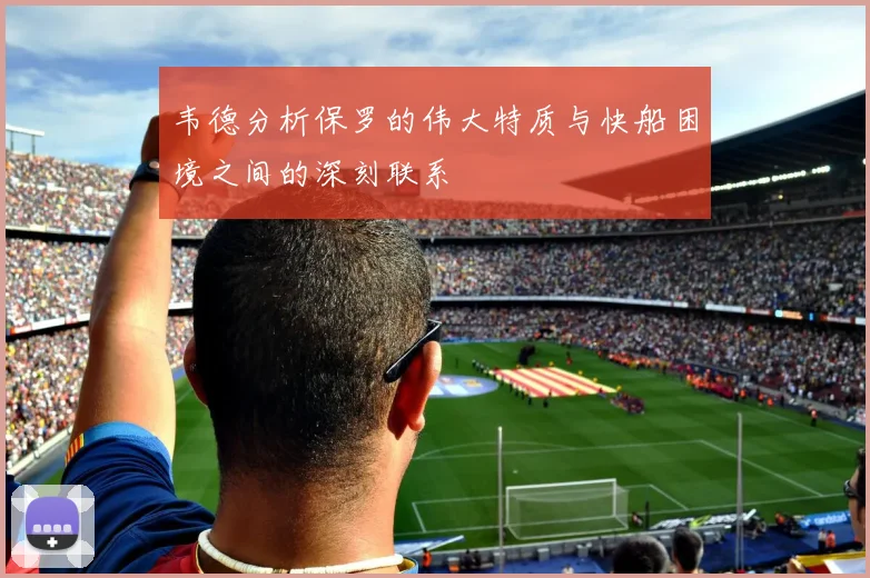 韦德分析保罗的伟大特质与快船困境之间的深刻联系