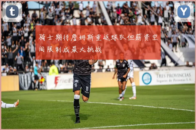 骑士期待詹姆斯重返球队但薪资空间限制成最大挑战