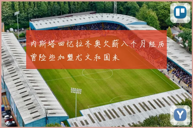 内斯塔回忆拉齐奥欠薪八个月经历曾险些加盟尤文和国米