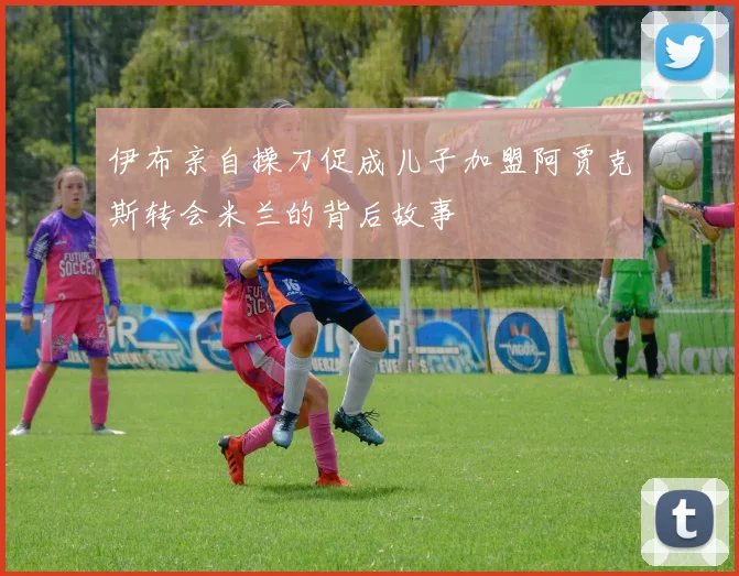 伊布亲自操刀促成儿子加盟阿贾克斯转会米兰的背后故事