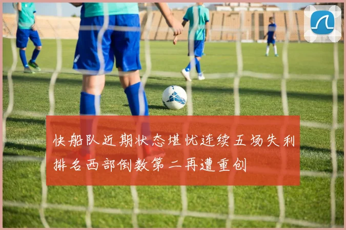 快船队近期状态堪忧连续五场失利排名西部倒数第二再遭重创