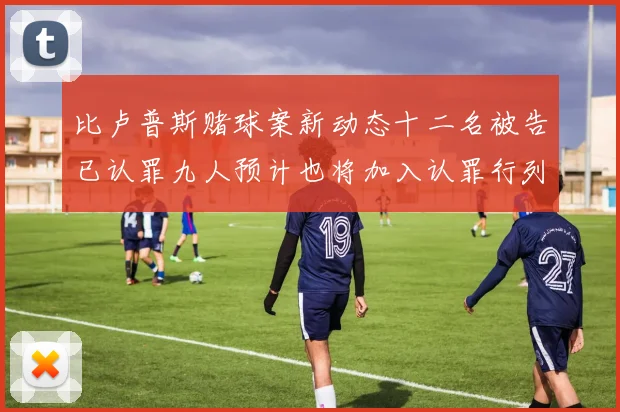 比卢普斯赌球案新动态十二名被告已认罪九人预计也将加入认罪行列