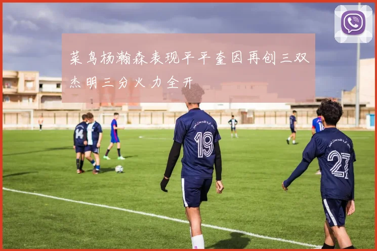 菜鸟杨瀚森表现平平奎因再创三双杰明三分火力全开