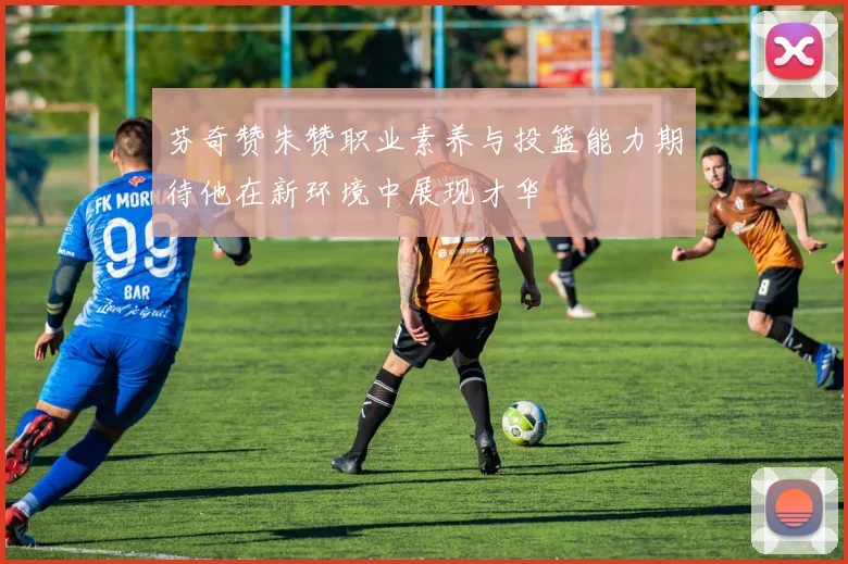 芬奇赞朱赞职业素养与投篮能力期待他在新环境中展现才华