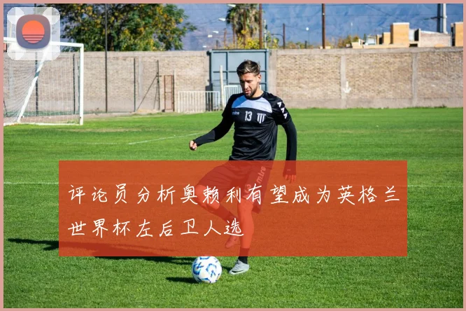 评论员分析奥赖利有望成为英格兰世界杯左后卫人选