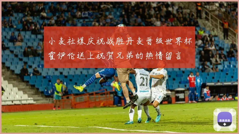 小麦社媒庆祝战胜丹麦晋级世界杯霍伊伦送上祝贺兄弟的热情留言