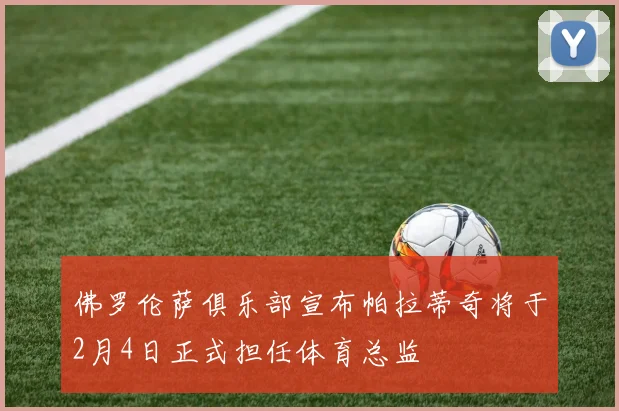 佛罗伦萨俱乐部宣布帕拉蒂奇将于2月4日正式担任体育总监
