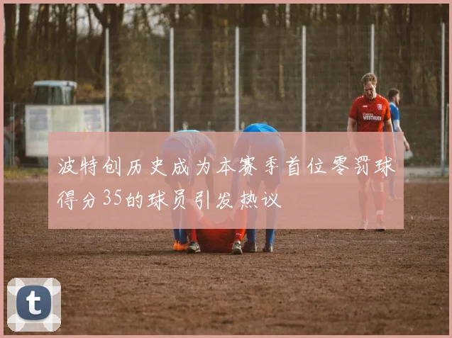波特创历史成为本赛季首位零罚球得分35的球员引发热议
