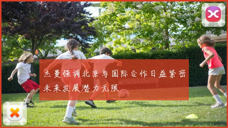 杰曼强调北京与国际合作日益紧密未来发展潜力无限