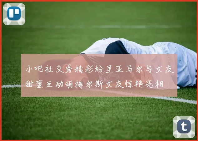 小吧社交秀精彩纷呈亚马尔与女友甜蜜互动胡梅尔斯女友惊艳亮相