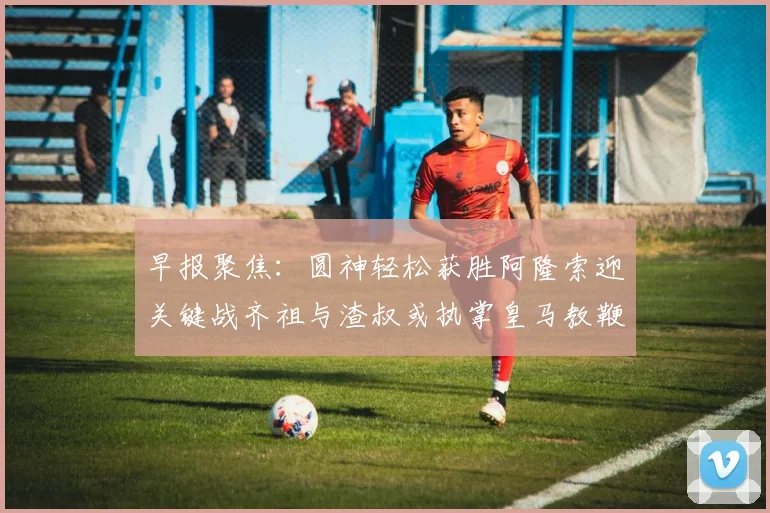 早报聚焦：圆神轻松获胜阿隆索迎关键战齐祖与渣叔或执掌皇马教鞭