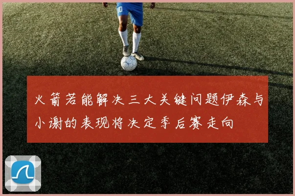 火箭若能解决三大关键问题伊森与小谢的表现将决定季后赛走向