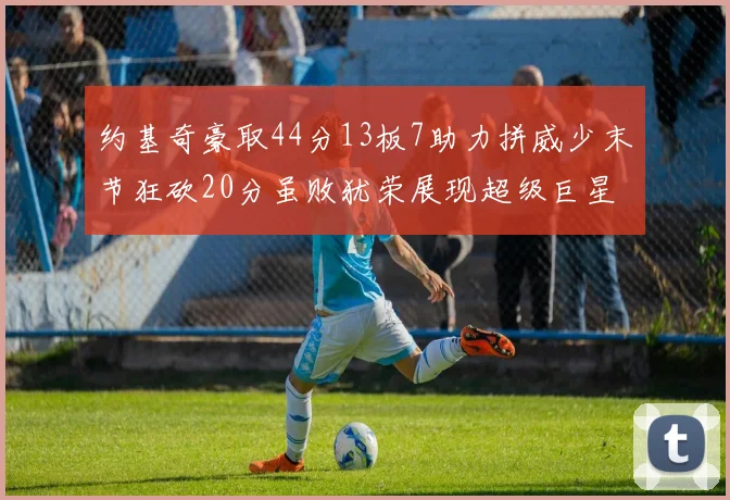 约基奇豪取44分13板7助力拼威少末节狂砍20分虽败犹荣展现超级巨星风范