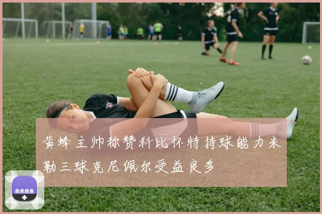 黄蜂主帅称赞科比怀特持球能力米勒三球克尼佩尔受益良多
