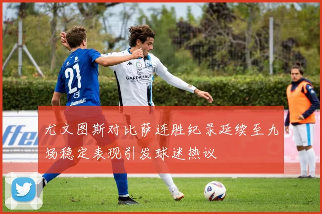 尤文图斯对比萨连胜纪录延续至九场稳定表现引发球迷热议