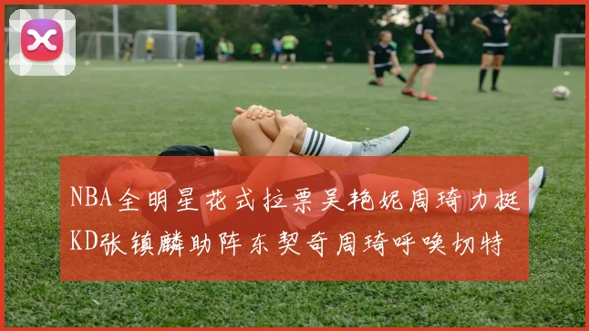 NBA全明星花式拉票吴艳妮周琦力挺KD张镇麟助阵东契奇周琦呼唤切特共襄盛举