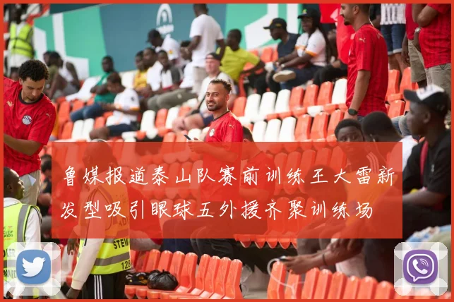 鲁媒报道泰山队赛前训练王大雷新发型吸引眼球五外援齐聚训练场