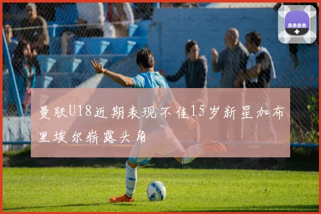 曼联U18近期表现不佳15岁新星加布里埃尔崭露头角