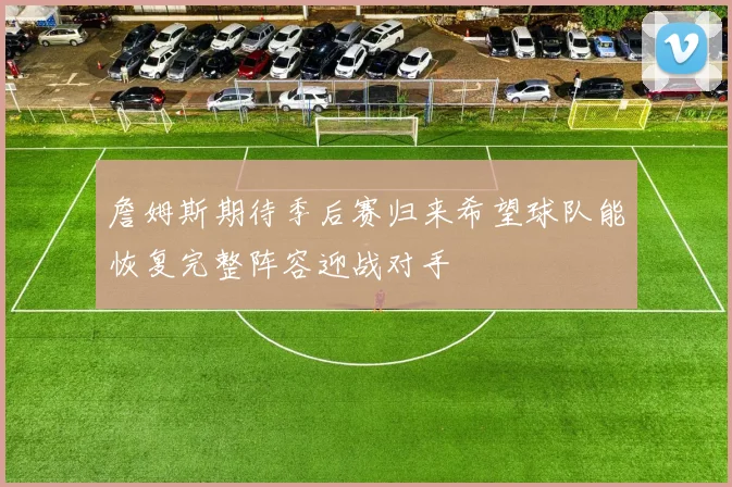 詹姆斯期待季后赛归来希望球队能恢复完整阵容迎战对手