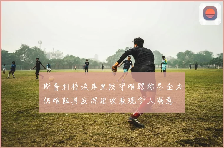 斯普利特谈库里防守难题称尽全力仍难阻其发挥进攻表现令人满意