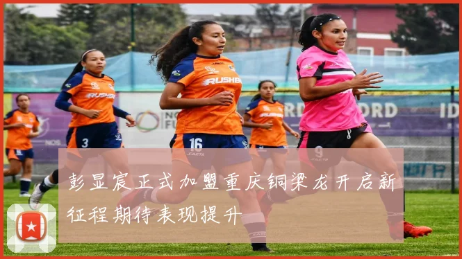 彭显宸正式加盟重庆铜梁龙开启新征程期待表现提升