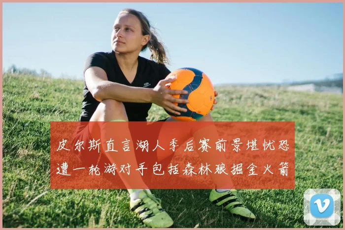 皮尔斯直言湖人季后赛前景堪忧恐遭一轮游对手包括森林狼掘金火箭