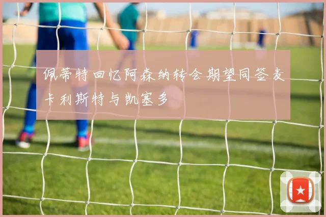 佩蒂特回忆阿森纳转会期望同签麦卡利斯特与凯塞多