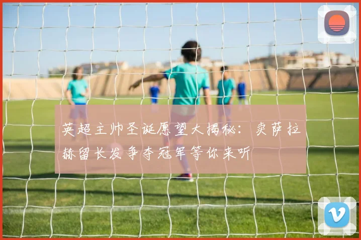英超主帅圣诞愿望大揭秘：卖萨拉赫留长发争夺冠军等你来听