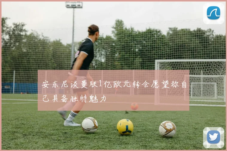 安东尼谈曼联1亿欧元转会愿望称自己具备独特魅力