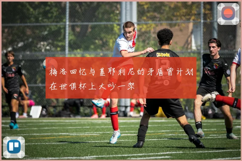 梅洛回忆与基耶利尼的矛盾曾计划在世俱杯上大吵一架